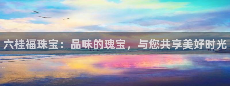新宝5平台注册公司：六桂福珠宝：品味的瑰宝，与您共享美好时光