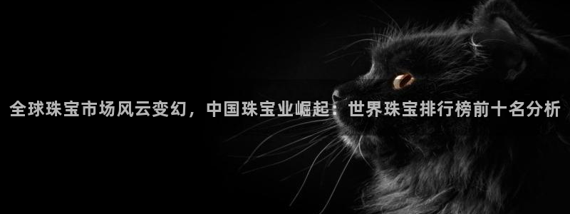 新宝5平台登录下载软件：全球珠宝市场风云变幻，中国珠宝业崛起：世界珠宝排行榜前十