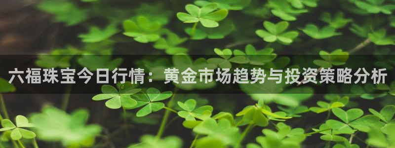 新宝5找找74OOO5：六福珠宝今日行情：黄金市场趋势与投资策略分析