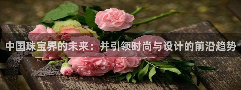 新宝5卫74OOO5：中国珠宝界的未来：并引领时尚与设计的前沿趋势