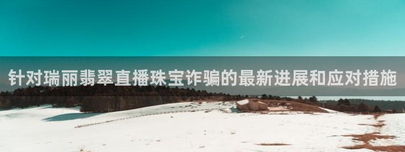 新宝5官网霸：针对瑞丽翡翠直播珠宝诈骗的最新进展和应对措施