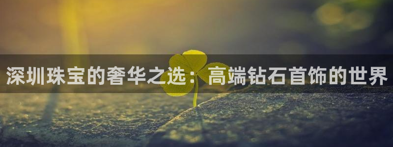 新宝5 唯一：深圳珠宝的奢华之选：高端钻石首饰的世界