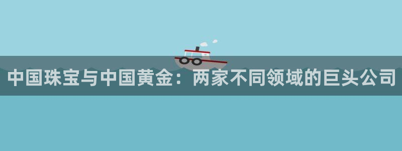 新宝5注册测速登录：中国珠宝与中国黄金：两家不同领域的巨头公司