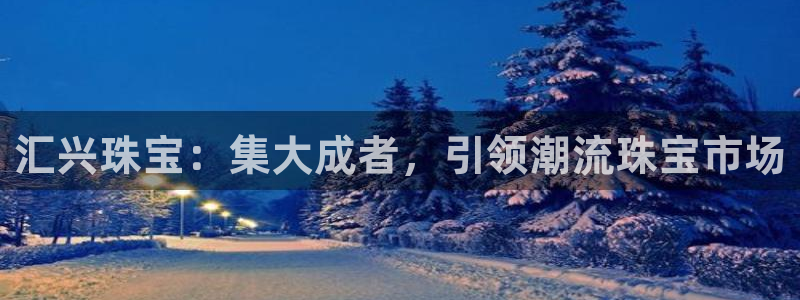 新宝5娱乐同：汇兴珠宝：集大成者，引领潮流珠宝市场