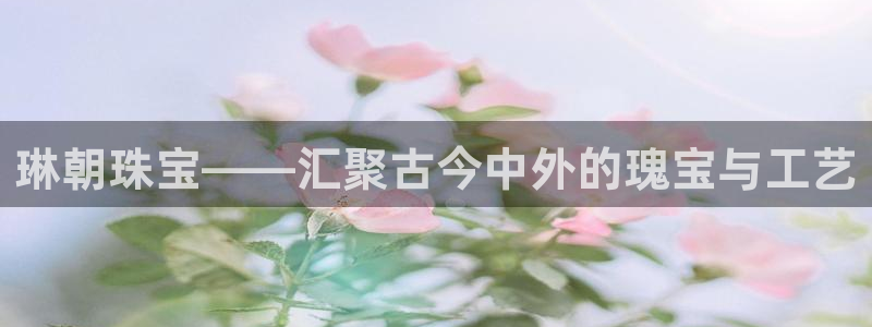 新宝股东瞧听2 5 5：琳朝珠宝——汇聚古今中外的瑰宝与工艺