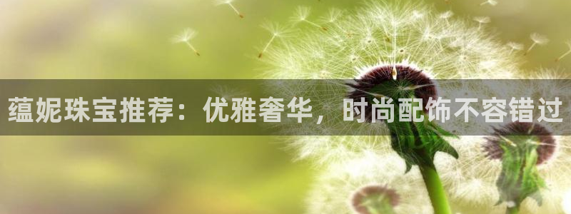 新宝5登陆：蕴妮珠宝推荐：优雅奢华，时尚配饰不容错过