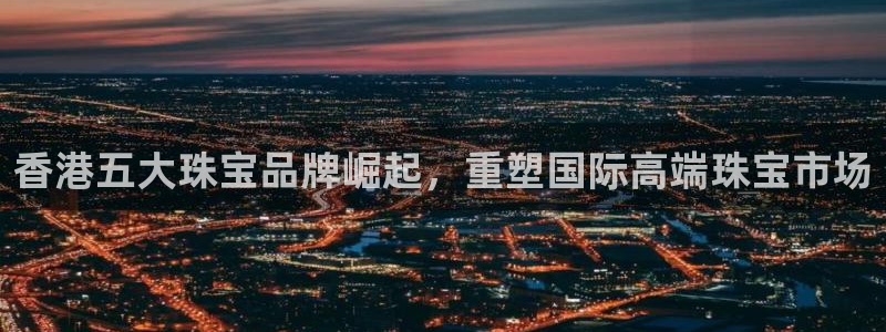 新宝5授权：香港五大珠宝品牌崛起，重塑国际高端珠宝市场