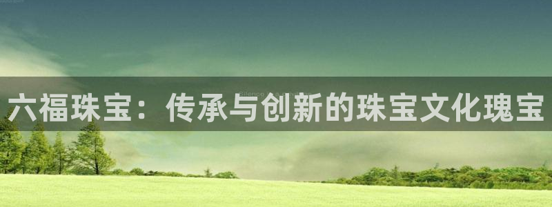 新宝5侹刔：六福珠宝：传承与创新的珠宝文化瑰宝