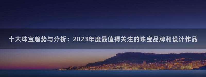 新宝5app：十大珠宝趋势与分析：2023年度最值得关注的珠宝品牌和设计作品