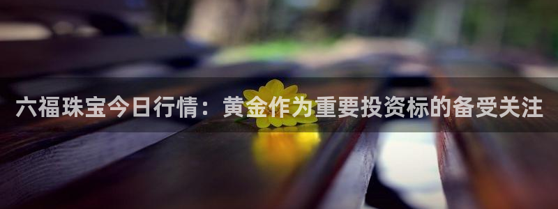 新宝5官方下载地址：六福珠宝今日行情：黄金作为重要投资标的备受关注