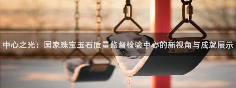 新宝5测试：中心之光：国家珠宝玉石质量监督检验中心的新视角与成就展示