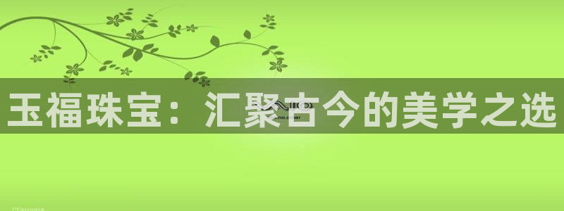 新宝5测速登录：玉福珠宝：汇聚古今的美学之选